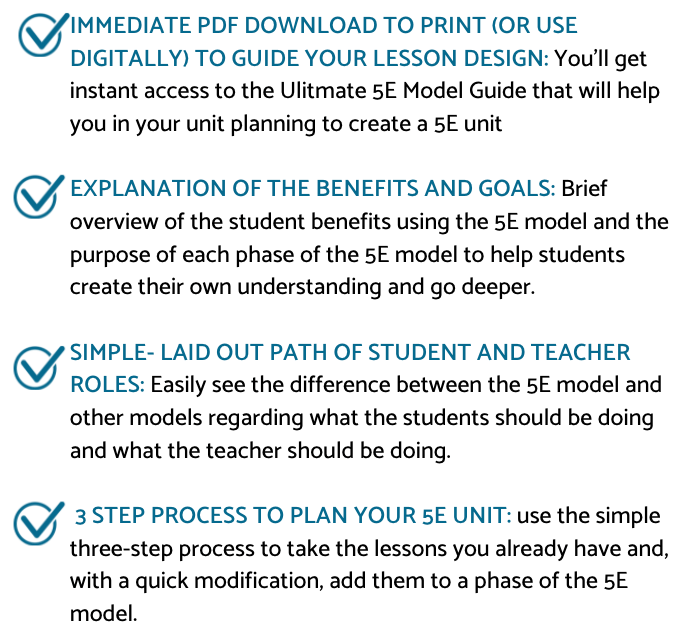 IMMEDIATE PDF DOWNLOAD TO PRINT (OR USE DIGITALLY) TO GUIDE YOUR LESSON DESIGN: You'll get instant access to the Ulitmate 5E Model Guide that will help you in your unit planning to create a 5E unit

EXPLANATION OF THE BENEFITS AND GOALS: Brief overview of the student benefits using the 5E model and the purpose of each phase of the 5E model to help students create their own understanding and go deeper.

SIMPLE- LAID OUT PATH OF STUDENT AND TEACHER ROLES: Easily see the difference between the 5E model and other models regarding what the students should be doing and what the teacher should be doing.

 3 STEP PROCESS TO PLAN YOUR 5E UNIT: use the simple three-step process to take the lessons you already have and, with a quick modification, add them to a phase of the 5E model.
